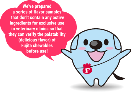 We’ve prepared a series of flavor samples that don’t contain any active ingredients for exclusive use in veterinary clinics so that they can verify the palatability (delicious flavor) of Fujita chewables before use!